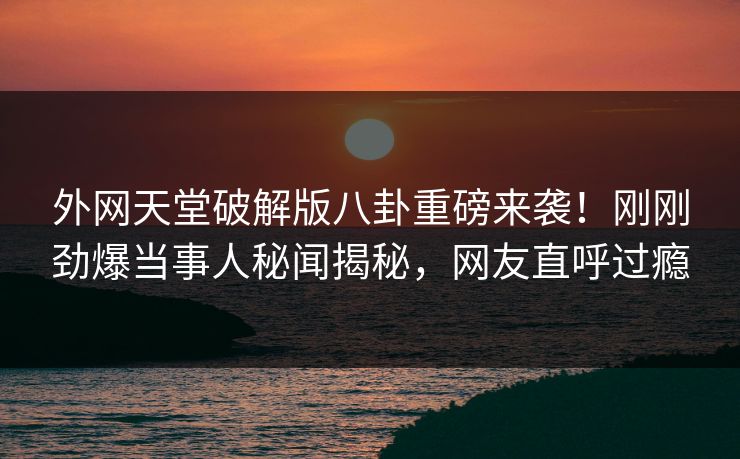 外网天堂破解版八卦重磅来袭！刚刚劲爆当事人秘闻揭秘，网友直呼过瘾