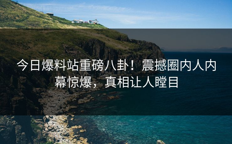 今日爆料站重磅八卦！震撼圈内人内幕惊爆，真相让人瞠目