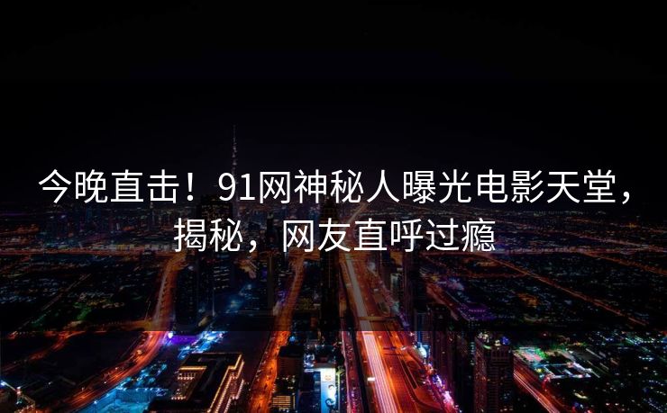 今晚直击！91网神秘人曝光电影天堂，揭秘，网友直呼过瘾