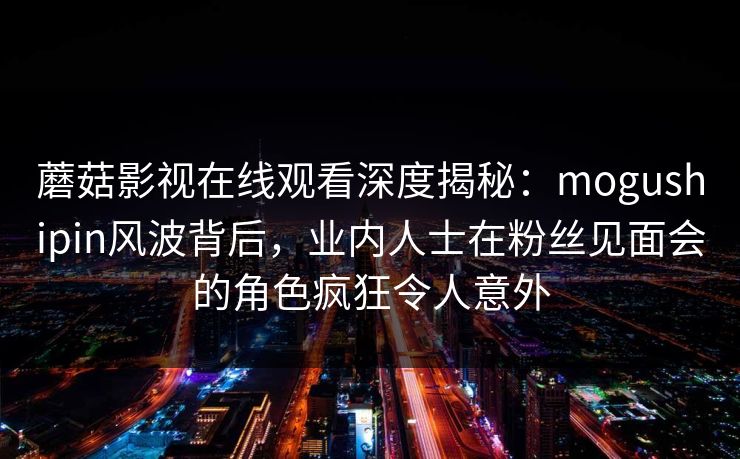 蘑菇影视在线观看深度揭秘：mogushipin风波背后，业内人士在粉丝见面会的角色疯狂令人意外