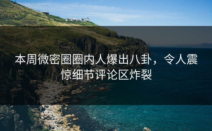 本周微密圈圈内人爆出八卦，令人震惊细节评论区炸裂