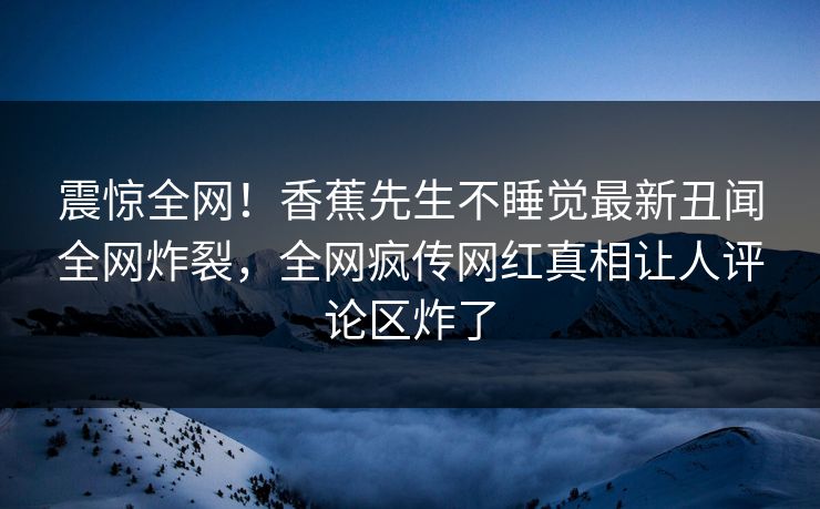 震惊全网！香蕉先生不睡觉最新丑闻全网炸裂，全网疯传网红真相让人评论区炸了