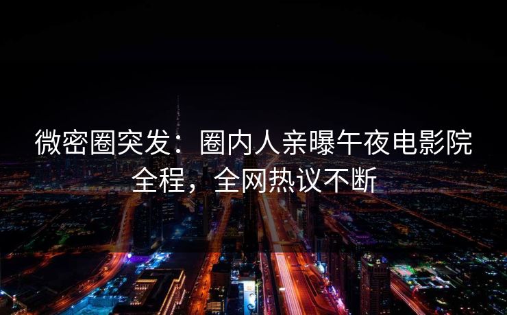 微密圈突发：圈内人亲曝午夜电影院全程，全网热议不断