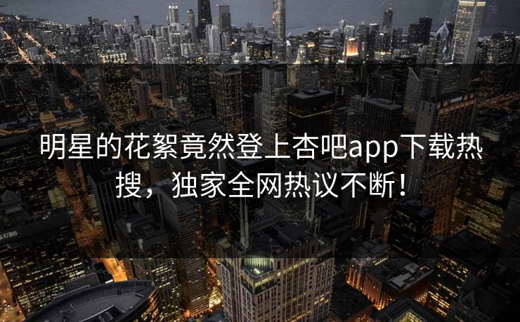 明星的花絮竟然登上杏吧app下载热搜，独家全网热议不断！
