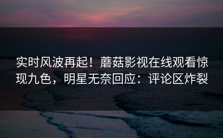 实时风波再起！蘑菇影视在线观看惊现九色，明星无奈回应：评论区炸裂