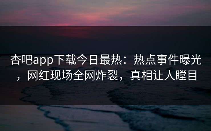 杏吧app下载今日最热：热点事件曝光，网红现场全网炸裂，真相让人瞠目