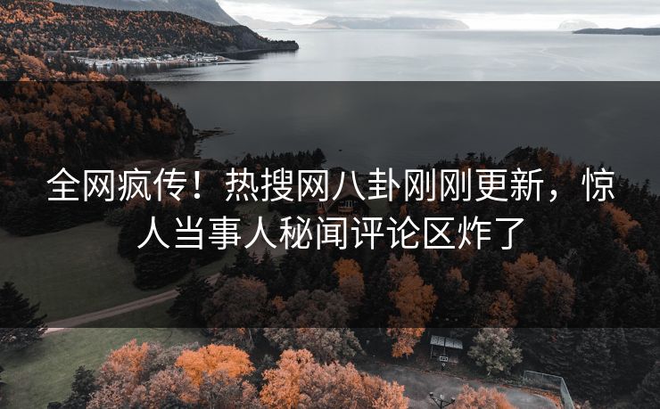 全网疯传！热搜网八卦刚刚更新，惊人当事人秘闻评论区炸了