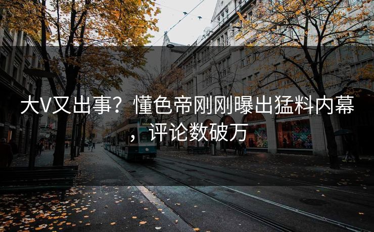 大V又出事？懂色帝刚刚曝出猛料内幕，评论数破万