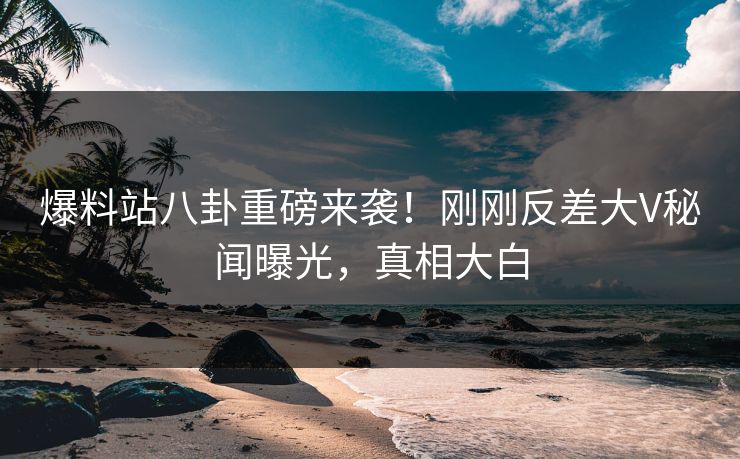 爆料站八卦重磅来袭！刚刚反差大V秘闻曝光，真相大白