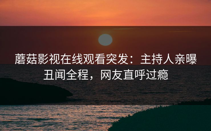 蘑菇影视在线观看突发：主持人亲曝丑闻全程，网友直呼过瘾