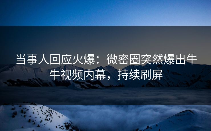 当事人回应火爆：微密圈突然爆出牛牛视频内幕，持续刷屏