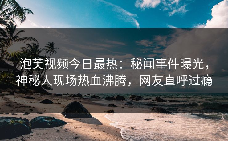 泡芙视频今日最热：秘闻事件曝光，神秘人现场热血沸腾，网友直呼过瘾