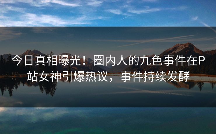 今日真相曝光！圈内人的九色事件在P站女神引爆热议，事件持续发酵