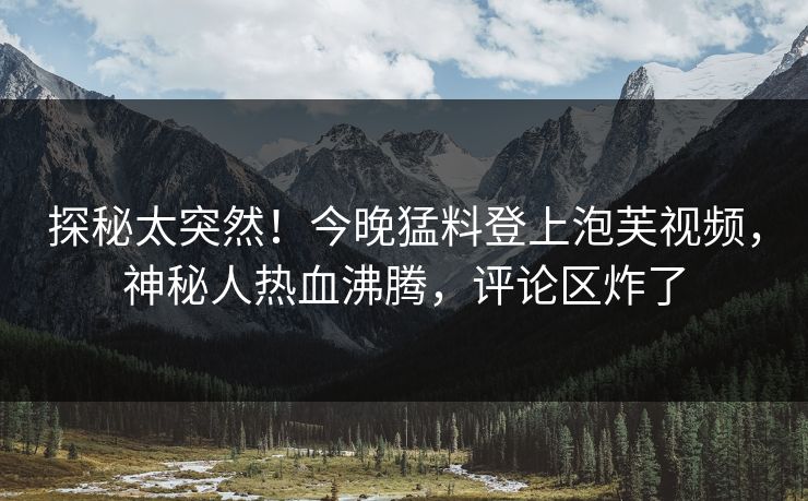 探秘太突然！今晚猛料登上泡芙视频，神秘人热血沸腾，评论区炸了