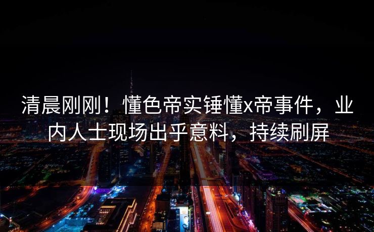 清晨刚刚！懂色帝实锤懂x帝事件，业内人士现场出乎意料，持续刷屏