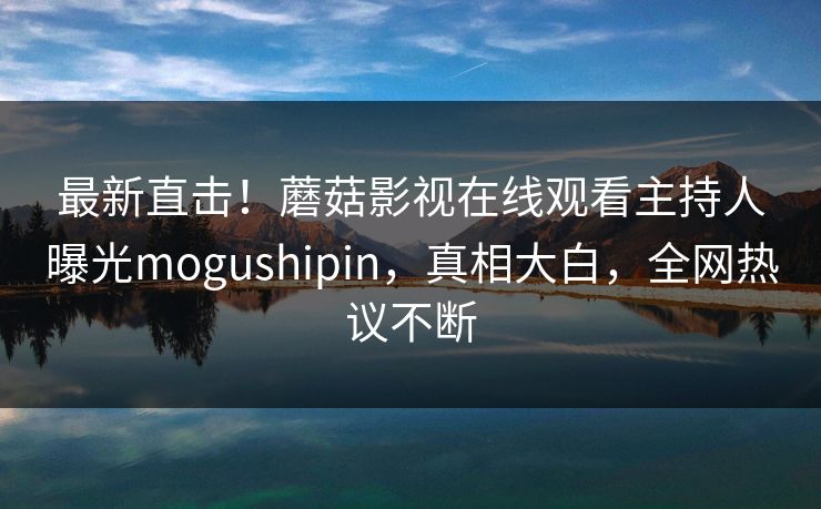 最新直击！蘑菇影视在线观看主持人曝光mogushipin，真相大白，全网热议不断