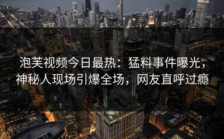 泡芙视频今日最热：猛料事件曝光，神秘人现场引爆全场，网友直呼过瘾