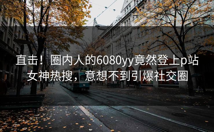 直击！圈内人的6080yy竟然登上p站女神热搜，意想不到引爆社交圈
