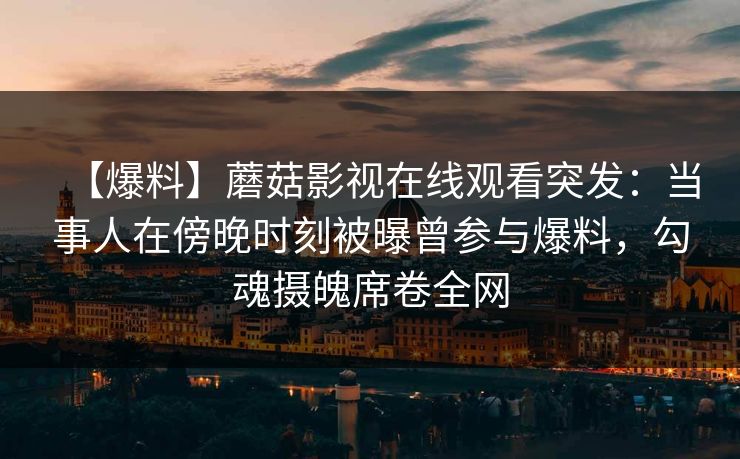 【爆料】蘑菇影视在线观看突发：当事人在傍晚时刻被曝曾参与爆料，勾魂摄魄席卷全网