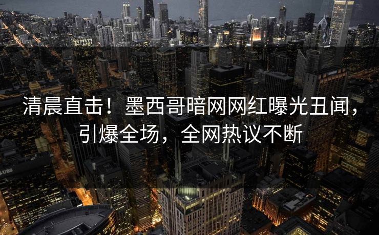 清晨直击！墨西哥暗网网红曝光丑闻，引爆全场，全网热议不断