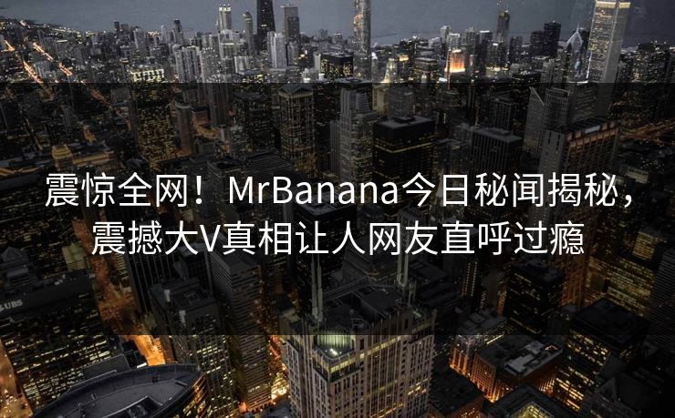 震惊全网！MrBanana今日秘闻揭秘，震撼大V真相让人网友直呼过瘾