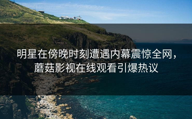 明星在傍晚时刻遭遇内幕震惊全网，蘑菇影视在线观看引爆热议