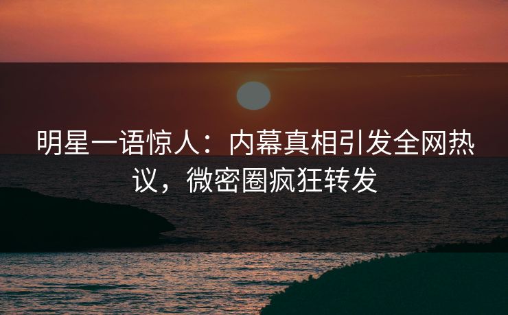 明星一语惊人：内幕真相引发全网热议，微密圈疯狂转发