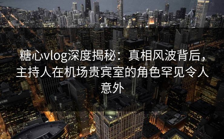 糖心vlog深度揭秘：真相风波背后，主持人在机场贵宾室的角色罕见令人意外