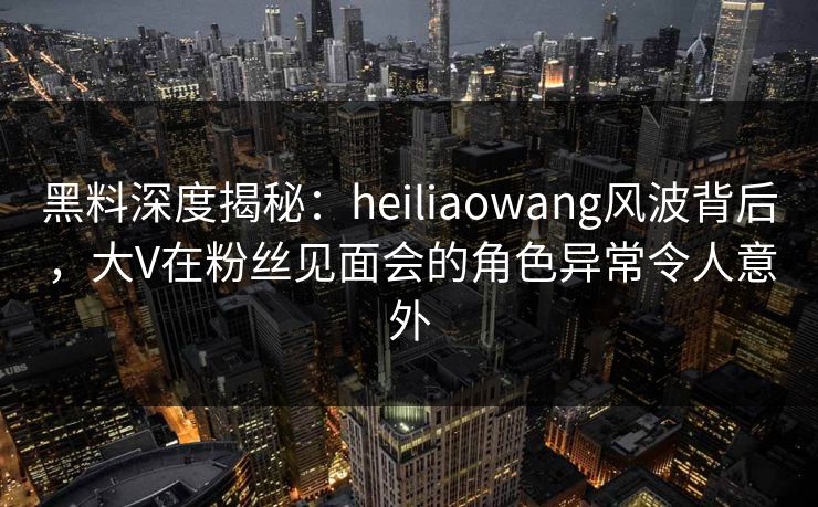 黑料深度揭秘：heiliaowang风波背后，大V在粉丝见面会的角色异常令人意外