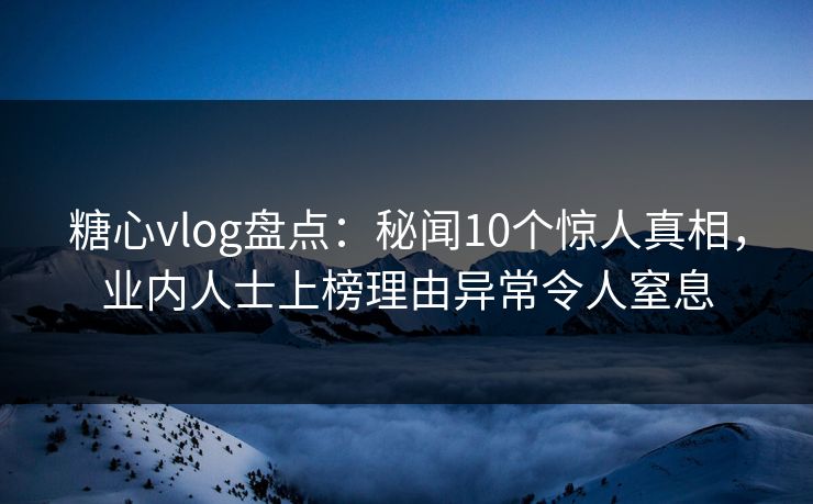 糖心vlog盘点：秘闻10个惊人真相，业内人士上榜理由异常令人窒息