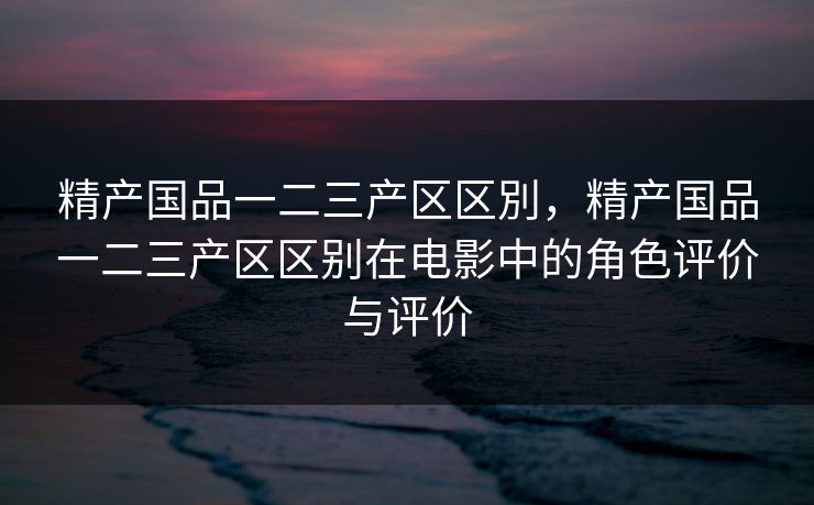 精产国品一二三产区区別,精产国品一二三产区区别在电影中的角色评价与评价 精产国品一二三产区区別,精产国品一二三产区区别在电影中的角色评价与评价