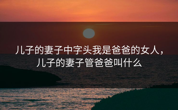 儿子的妻子中字头我是爸爸的女人，儿子的妻子管爸爸叫什么