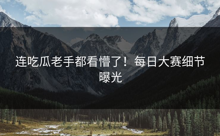 连吃瓜老手都看懵了！每日大赛细节曝光