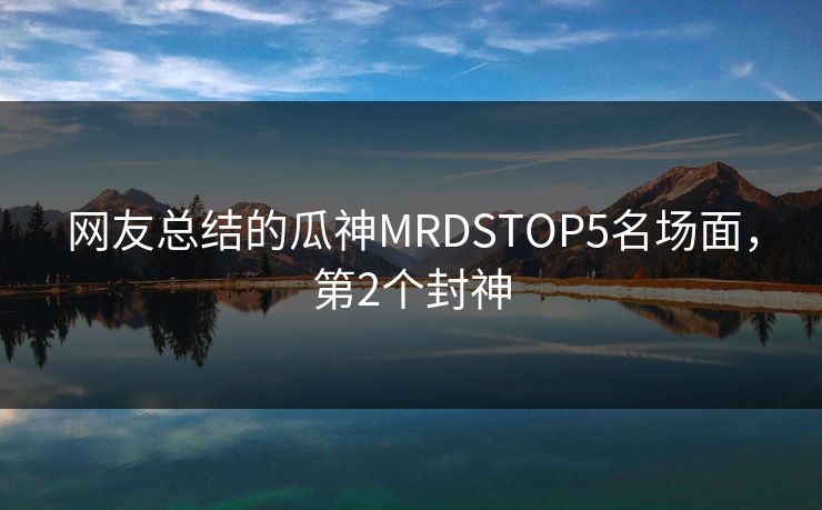 网友总结的瓜神MRDSTOP5名场面，第2个封神