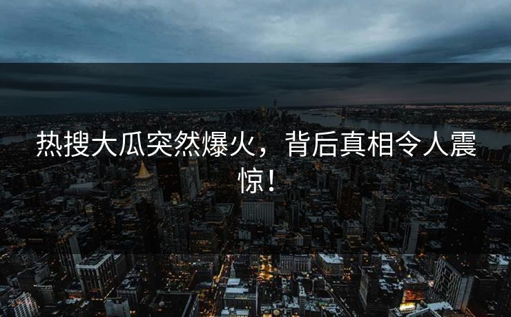 热搜大瓜突然爆火，背后真相令人震惊！