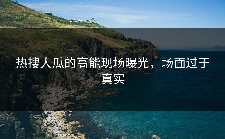 热搜大瓜的高能现场曝光，场面过于真实