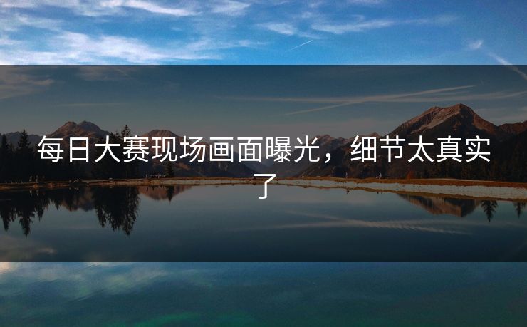 每日大赛现场画面曝光，细节太真实了