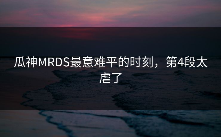 瓜神MRDS最意难平的时刻，第4段太虐了