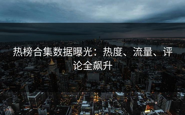 热榜合集数据曝光：热度、流量、评论全飙升