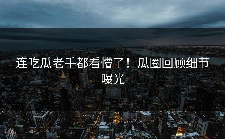连吃瓜老手都看懵了！瓜圈回顾细节曝光