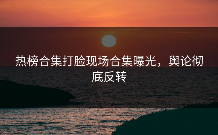 热榜合集打脸现场合集曝光，舆论彻底反转