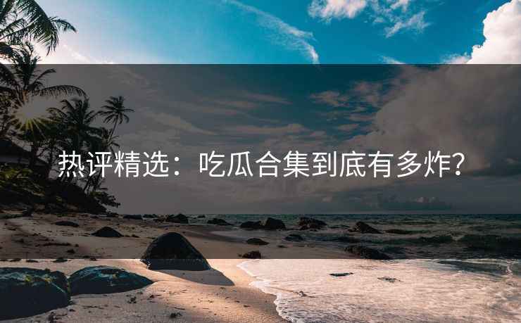 热评精选：吃瓜合集到底有多炸？