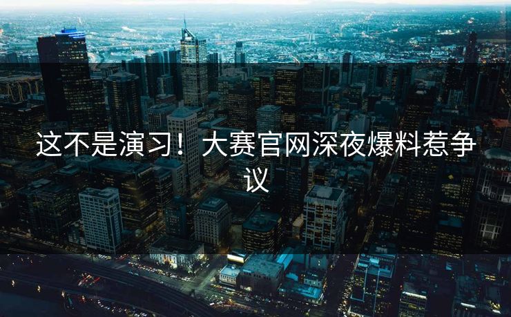 这不是演习！大赛官网深夜爆料惹争议