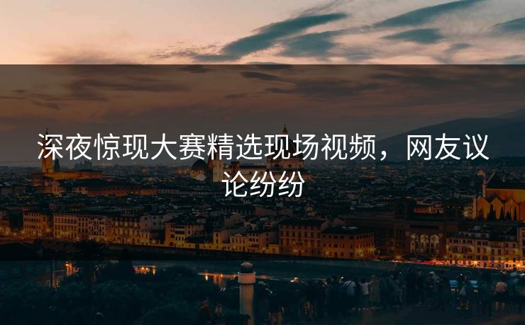 深夜惊现大赛精选现场视频，网友议论纷纷