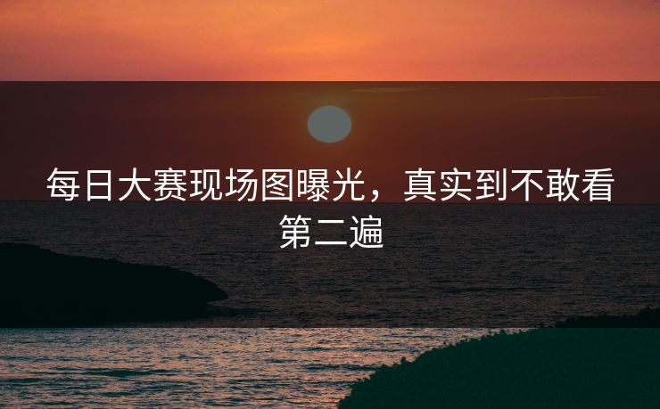 每日大赛现场图曝光，真实到不敢看第二遍