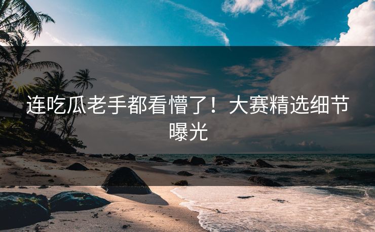 连吃瓜老手都看懵了！大赛精选细节曝光