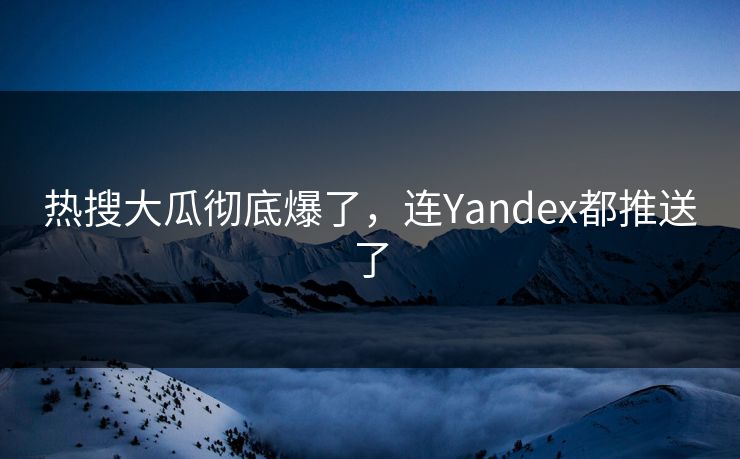 热搜大瓜彻底爆了，连Yandex都推送了