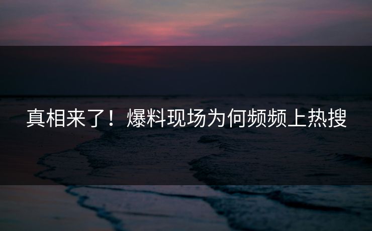 真相来了！爆料现场为何频频上热搜