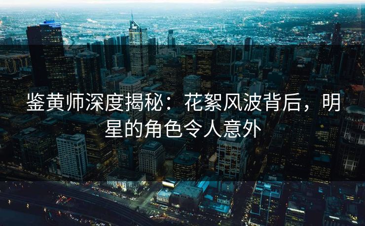 鉴黄师深度揭秘：花絮风波背后，明星的角色令人意外