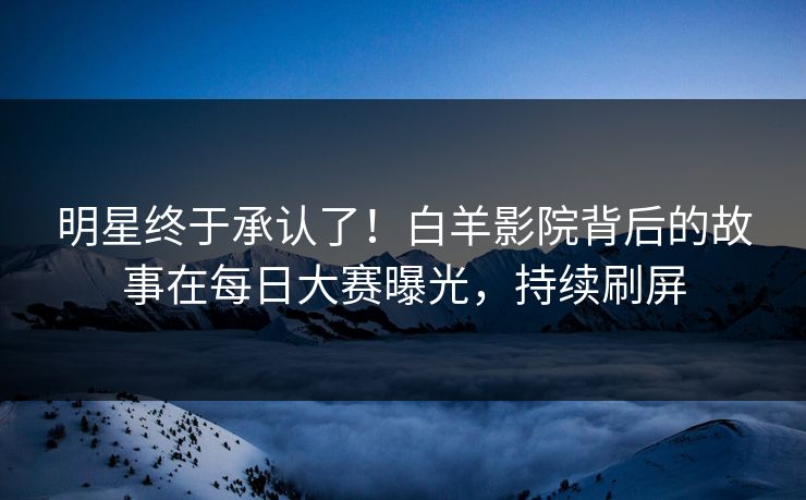 明星终于承认了！白羊影院背后的故事在每日大赛曝光，持续刷屏